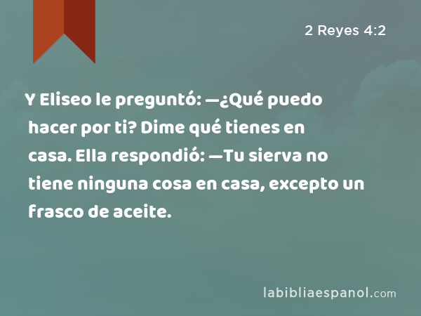 Y Eliseo le preguntó: —¿Qué puedo hacer por ti? Dime qué tienes en casa. Ella respondió: —Tu sierva no tiene ninguna cosa en casa, excepto un frasco de aceite. - 2 Reyes 4:2