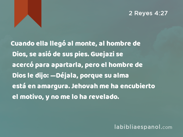 Cuando ella llegó al monte, al hombre de Dios, se asió de sus pies. Guejazi se acercó para apartarla, pero el hombre de Dios le dijo: —Déjala, porque su alma está en amargura. Jehovah me ha encubierto el motivo, y no me lo ha revelado. - 2 Reyes 4:27