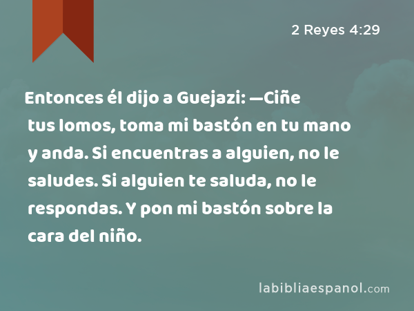 Entonces él dijo a Guejazi: —Ciñe tus lomos, toma mi bastón en tu mano y anda. Si encuentras a alguien, no le saludes. Si alguien te saluda, no le respondas. Y pon mi bastón sobre la cara del niño. - 2 Reyes 4:29