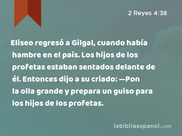 Eliseo regresó a Gilgal, cuando había hambre en el país. Los hijos de los profetas estaban sentados delante de él. Entonces dijo a su criado: —Pon la olla grande y prepara un guiso para los hijos de los profetas. - 2 Reyes 4:38