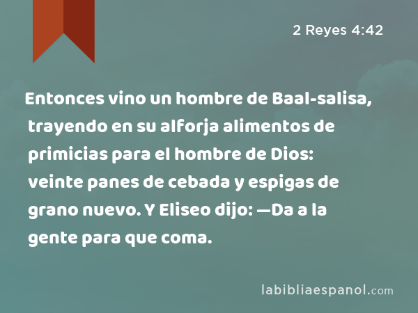 Entonces vino un hombre de Baal-salisa, trayendo en su alforja alimentos de primicias para el hombre de Dios: veinte panes de cebada y espigas de grano nuevo. Y Eliseo dijo: —Da a la gente para que coma. - 2 Reyes 4:42