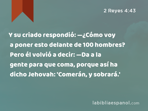 Y su criado respondió: —¿Cómo voy a poner esto delante de 100 hombres? Pero él volvió a decir: —Da a la gente para que coma, porque así ha dicho Jehovah: 'Comerán, y sobrará.' - 2 Reyes 4:43