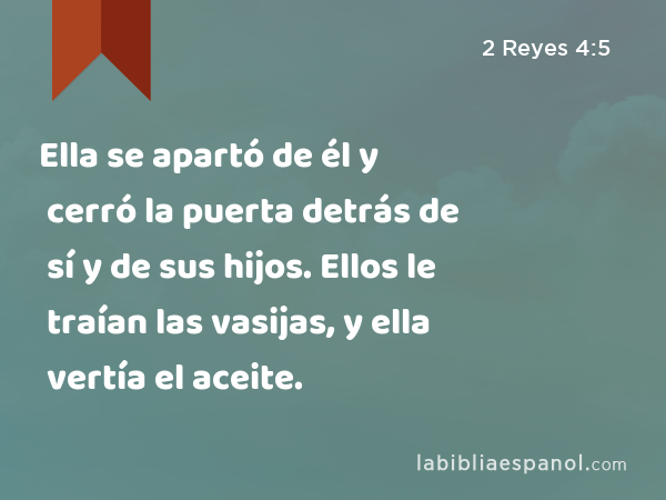 Ella se apartó de él y cerró la puerta detrás de sí y de sus hijos. Ellos le traían las vasijas, y ella vertía el aceite. - 2 Reyes 4:5