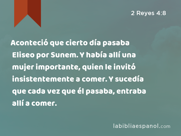 Aconteció que cierto día pasaba Eliseo por Sunem. Y había allí una mujer importante, quien le invitó insistentemente a comer. Y sucedía que cada vez que él pasaba, entraba allí a comer. - 2 Reyes 4:8