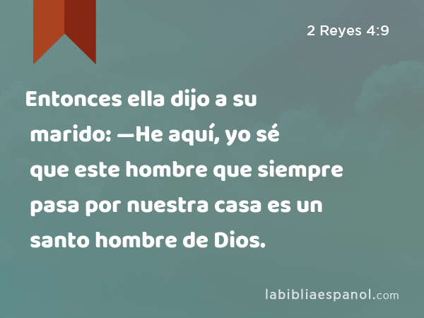 Entonces ella dijo a su marido: —He aquí, yo sé que este hombre que siempre pasa por nuestra casa es un santo hombre de Dios. - 2 Reyes 4:9