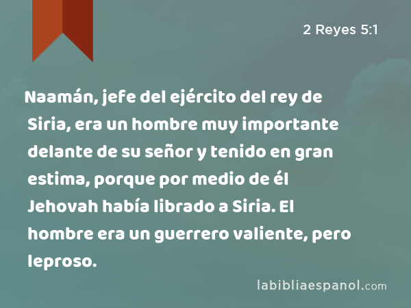 Naamán, jefe del ejército del rey de Siria, era un hombre muy importante delante de su señor y tenido en gran estima, porque por medio de él Jehovah había librado a Siria. El hombre era un guerrero valiente, pero leproso. - 2 Reyes 5:1