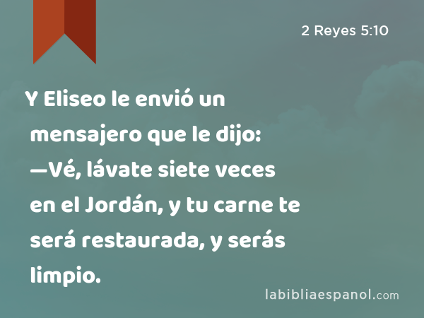 Y Eliseo le envió un mensajero que le dijo: —Vé, lávate siete veces en el Jordán, y tu carne te será restaurada, y serás limpio. - 2 Reyes 5:10