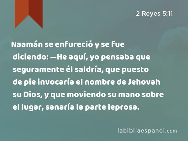 Naamán se enfureció y se fue diciendo: —He aquí, yo pensaba que seguramente él saldría, que puesto de pie invocaría el nombre de Jehovah su Dios, y que moviendo su mano sobre el lugar, sanaría la parte leprosa. - 2 Reyes 5:11