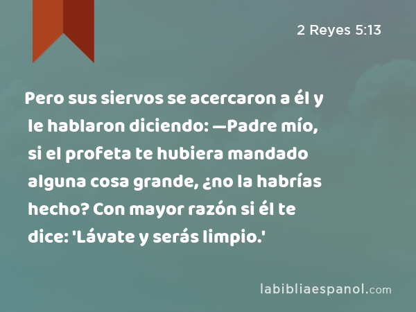 Pero sus siervos se acercaron a él y le hablaron diciendo: —Padre mío, si el profeta te hubiera mandado alguna cosa grande, ¿no la habrías hecho? Con mayor razón si él te dice: 'Lávate y serás limpio.' - 2 Reyes 5:13