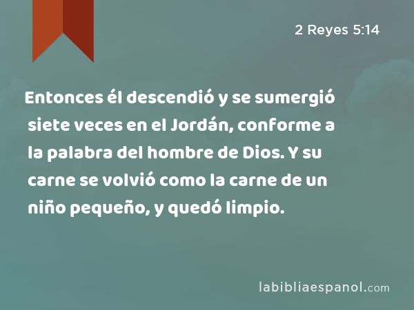 Entonces él descendió y se sumergió siete veces en el Jordán, conforme a la palabra del hombre de Dios. Y su carne se volvió como la carne de un niño pequeño, y quedó limpio. - 2 Reyes 5:14