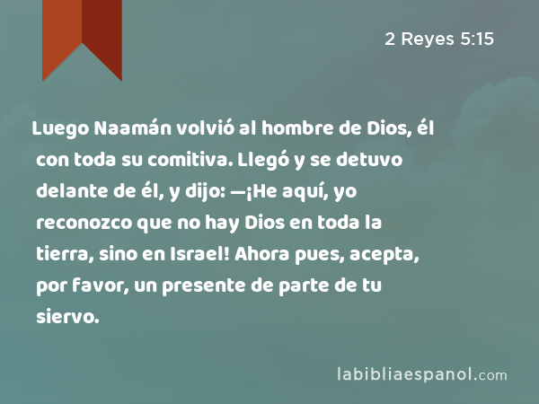 Luego Naamán volvió al hombre de Dios, él con toda su comitiva. Llegó y se detuvo delante de él, y dijo: —¡He aquí, yo reconozco que no hay Dios en toda la tierra, sino en Israel! Ahora pues, acepta, por favor, un presente de parte de tu siervo. - 2 Reyes 5:15