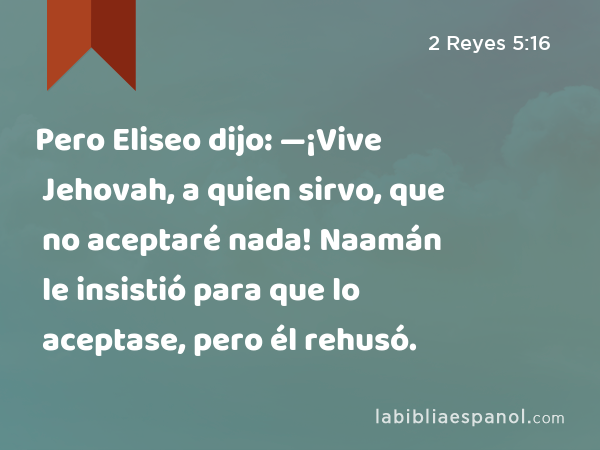 Pero Eliseo dijo: —¡Vive Jehovah, a quien sirvo, que no aceptaré nada! Naamán le insistió para que lo aceptase, pero él rehusó. - 2 Reyes 5:16