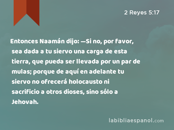 Entonces Naamán dijo: —Si no, por favor, sea dada a tu siervo una carga de esta tierra, que pueda ser llevada por un par de mulas; porque de aquí en adelante tu siervo no ofrecerá holocausto ni sacrificio a otros dioses, sino sólo a Jehovah. - 2 Reyes 5:17