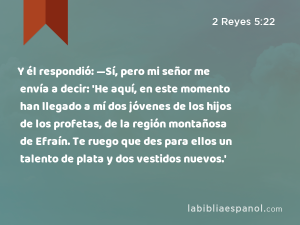 Y él respondió: —Sí, pero mi señor me envía a decir: 'He aquí, en este momento han llegado a mí dos jóvenes de los hijos de los profetas, de la región montañosa de Efraín. Te ruego que des para ellos un talento de plata y dos vestidos nuevos.' - 2 Reyes 5:22