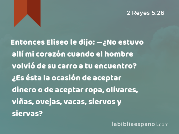 Entonces Eliseo le dijo: —¿No estuvo allí mi corazón cuando el hombre volvió de su carro a tu encuentro? ¿Es ésta la ocasión de aceptar dinero o de aceptar ropa, olivares, viñas, ovejas, vacas, siervos y siervas? - 2 Reyes 5:26