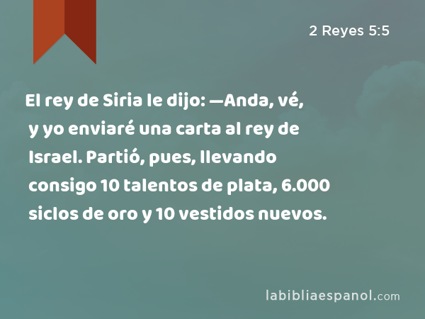 El rey de Siria le dijo: —Anda, vé, y yo enviaré una carta al rey de Israel. Partió, pues, llevando consigo 10 talentos de plata, 6.000 siclos de oro y 10 vestidos nuevos. - 2 Reyes 5:5