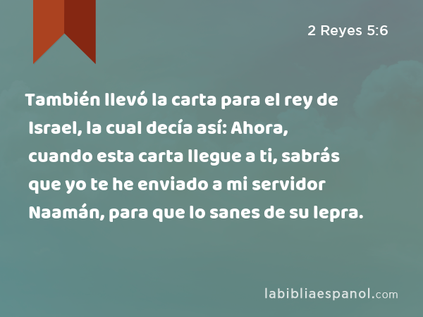 También llevó la carta para el rey de Israel, la cual decía así: Ahora, cuando esta carta llegue a ti, sabrás que yo te he enviado a mi servidor Naamán, para que lo sanes de su lepra. - 2 Reyes 5:6