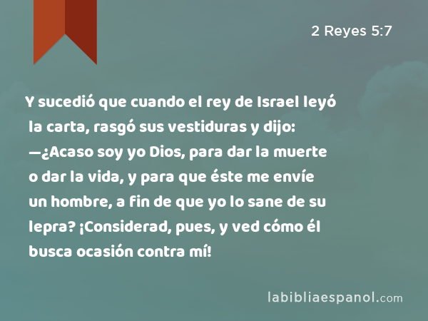 Y sucedió que cuando el rey de Israel leyó la carta, rasgó sus vestiduras y dijo: —¿Acaso soy yo Dios, para dar la muerte o dar la vida, y para que éste me envíe un hombre, a fin de que yo lo sane de su lepra? ¡Considerad, pues, y ved cómo él busca ocasión contra mí! - 2 Reyes 5:7