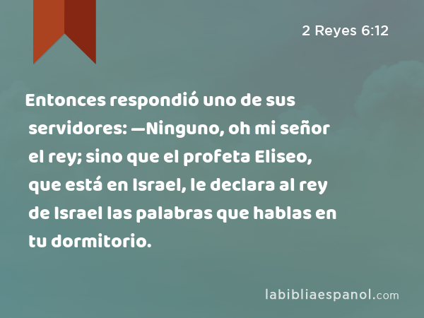 Entonces respondió uno de sus servidores: —Ninguno, oh mi señor el rey; sino que el profeta Eliseo, que está en Israel, le declara al rey de Israel las palabras que hablas en tu dormitorio. - 2 Reyes 6:12