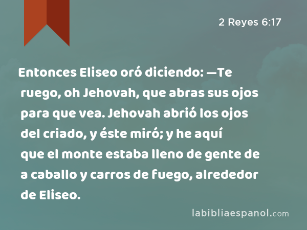 Entonces Eliseo oró diciendo: —Te ruego, oh Jehovah, que abras sus ojos para que vea. Jehovah abrió los ojos del criado, y éste miró; y he aquí que el monte estaba lleno de gente de a caballo y carros de fuego, alrededor de Eliseo. - 2 Reyes 6:17