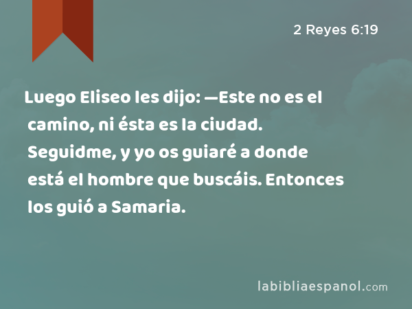 Luego Eliseo les dijo: —Este no es el camino, ni ésta es la ciudad. Seguidme, y yo os guiaré a donde está el hombre que buscáis. Entonces los guió a Samaria. - 2 Reyes 6:19