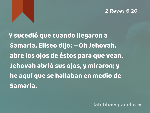 Y sucedió que cuando llegaron a Samaria, Eliseo dijo: —Oh Jehovah, abre los ojos de éstos para que vean. Jehovah abrió sus ojos, y miraron; y he aquí que se hallaban en medio de Samaria. - 2 Reyes 6:20