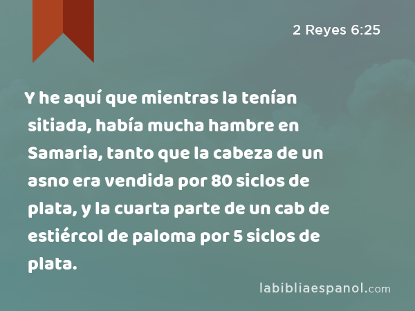 Y he aquí que mientras la tenían sitiada, había mucha hambre en Samaria, tanto que la cabeza de un asno era vendida por 80 siclos de plata, y la cuarta parte de un cab de estiércol de paloma por 5 siclos de plata. - 2 Reyes 6:25