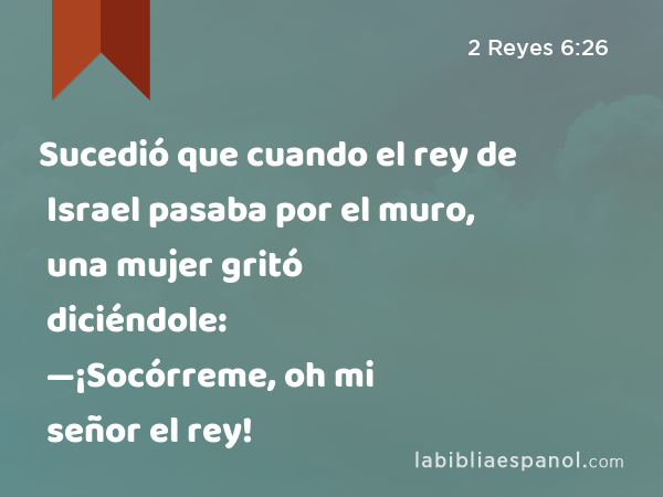 Sucedió que cuando el rey de Israel pasaba por el muro, una mujer gritó diciéndole: —¡Socórreme, oh mi señor el rey! - 2 Reyes 6:26