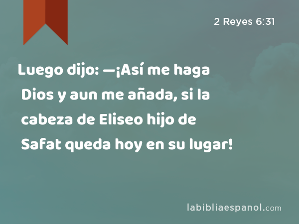 Luego dijo: —¡Así me haga Dios y aun me añada, si la cabeza de Eliseo hijo de Safat queda hoy en su lugar! - 2 Reyes 6:31