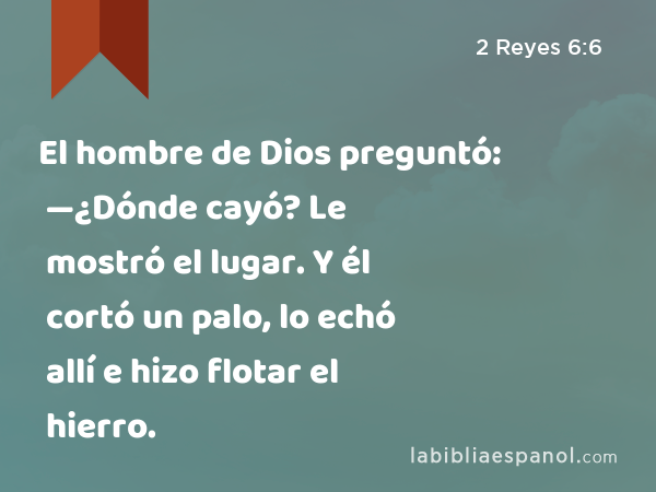 El hombre de Dios preguntó: —¿Dónde cayó? Le mostró el lugar. Y él cortó un palo, lo echó allí e hizo flotar el hierro. - 2 Reyes 6:6