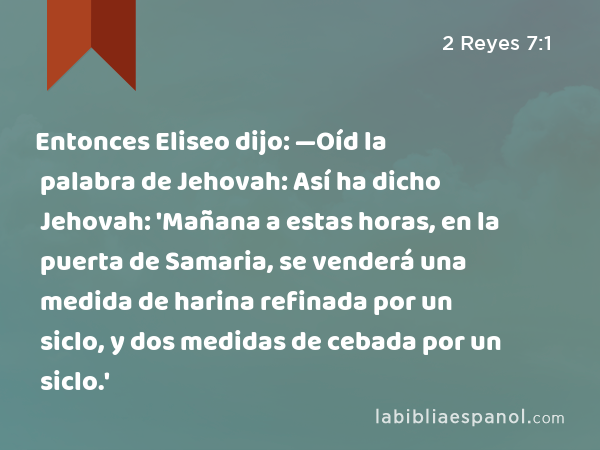 Entonces Eliseo dijo: —Oíd la palabra de Jehovah: Así ha dicho Jehovah: 'Mañana a estas horas, en la puerta de Samaria, se venderá una medida de harina refinada por un siclo, y dos medidas de cebada por un siclo.' - 2 Reyes 7:1