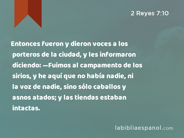 Entonces fueron y dieron voces a los porteros de la ciudad, y les informaron diciendo: —Fuimos al campamento de los sirios, y he aquí que no había nadie, ni la voz de nadie, sino sólo caballos y asnos atados; y las tiendas estaban intactas. - 2 Reyes 7:10