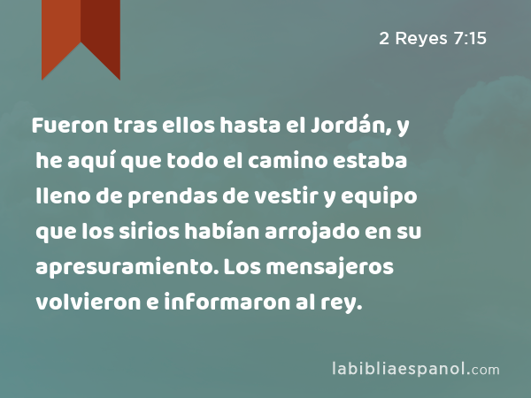 Fueron tras ellos hasta el Jordán, y he aquí que todo el camino estaba lleno de prendas de vestir y equipo que los sirios habían arrojado en su apresuramiento. Los mensajeros volvieron e informaron al rey. - 2 Reyes 7:15