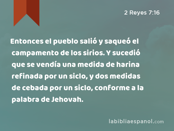 Entonces el pueblo salió y saqueó el campamento de los sirios. Y sucedió que se vendía una medida de harina refinada por un siclo, y dos medidas de cebada por un siclo, conforme a la palabra de Jehovah. - 2 Reyes 7:16