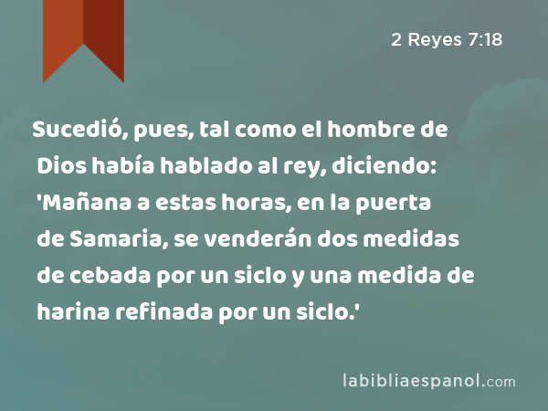 Sucedió, pues, tal como el hombre de Dios había hablado al rey, diciendo: 'Mañana a estas horas, en la puerta de Samaria, se venderán dos medidas de cebada por un siclo y una medida de harina refinada por un siclo.' - 2 Reyes 7:18