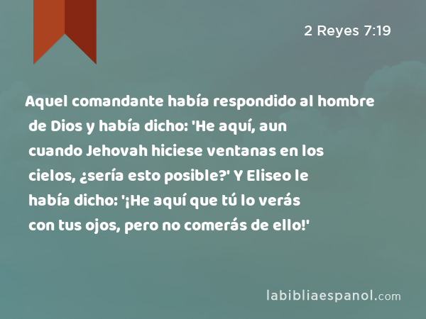 Aquel comandante había respondido al hombre de Dios y había dicho: 'He aquí, aun cuando Jehovah hiciese ventanas en los cielos, ¿sería esto posible?' Y Eliseo le había dicho: '¡He aquí que tú lo verás con tus ojos, pero no comerás de ello!' - 2 Reyes 7:19