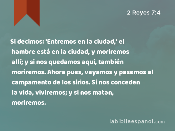 Si decimos: 'Entremos en la ciudad,' el hambre está en la ciudad, y moriremos allí; y si nos quedamos aquí, también moriremos. Ahora pues, vayamos y pasemos al campamento de los sirios. Si nos conceden la vida, viviremos; y si nos matan, moriremos. - 2 Reyes 7:4