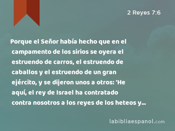 Porque el Señor había hecho que en el campamento de los sirios se oyera el estruendo de carros, el estruendo de caballos y el estruendo de un gran ejército, y se dijeron unos a otros: 'He aquí, el rey de Israel ha contratado contra nosotros a los reyes de los heteos y a los reyes de los egipcios para que vengan contra nosotros.' - 2 Reyes 7:6