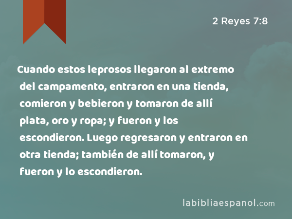 Cuando estos leprosos llegaron al extremo del campamento, entraron en una tienda, comieron y bebieron y tomaron de allí plata, oro y ropa; y fueron y los escondieron. Luego regresaron y entraron en otra tienda; también de allí tomaron, y fueron y lo escondieron. - 2 Reyes 7:8