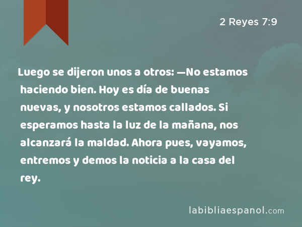 Luego se dijeron unos a otros: —No estamos haciendo bien. Hoy es día de buenas nuevas, y nosotros estamos callados. Si esperamos hasta la luz de la mañana, nos alcanzará la maldad. Ahora pues, vayamos, entremos y demos la noticia a la casa del rey. - 2 Reyes 7:9