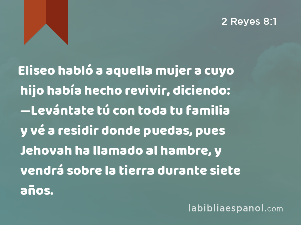 Eliseo habló a aquella mujer a cuyo hijo había hecho revivir, diciendo: —Levántate tú con toda tu familia y vé a residir donde puedas, pues Jehovah ha llamado al hambre, y vendrá sobre la tierra durante siete años. - 2 Reyes 8:1