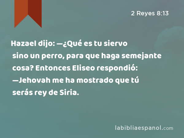 Hazael dijo: —¿Qué es tu siervo sino un perro, para que haga semejante cosa? Entonces Eliseo respondió: —Jehovah me ha mostrado que tú serás rey de Siria. - 2 Reyes 8:13