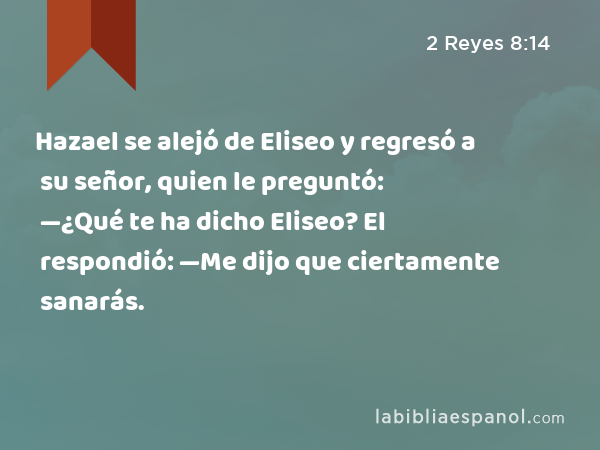 Hazael se alejó de Eliseo y regresó a su señor, quien le preguntó: —¿Qué te ha dicho Eliseo? El respondió: —Me dijo que ciertamente sanarás. - 2 Reyes 8:14