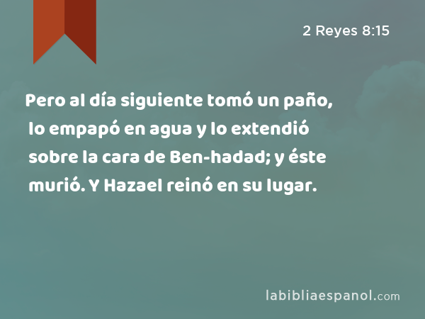 Pero al día siguiente tomó un paño, lo empapó en agua y lo extendió sobre la cara de Ben-hadad; y éste murió. Y Hazael reinó en su lugar. - 2 Reyes 8:15