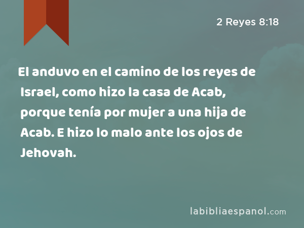 El anduvo en el camino de los reyes de Israel, como hizo la casa de Acab, porque tenía por mujer a una hija de Acab. E hizo lo malo ante los ojos de Jehovah. - 2 Reyes 8:18