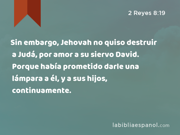 Sin embargo, Jehovah no quiso destruir a Judá, por amor a su siervo David. Porque había prometido darle una lámpara a él, y a sus hijos, continuamente. - 2 Reyes 8:19