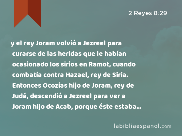 y el rey Joram volvió a Jezreel para curarse de las heridas que le habían ocasionado los sirios en Ramot, cuando combatía contra Hazael, rey de Siria. Entonces Ocozías hijo de Joram, rey de Judá, descendió a Jezreel para ver a Joram hijo de Acab, porque éste estaba enfermo. - 2 Reyes 8:29