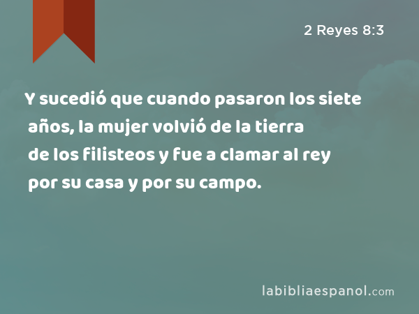 Y sucedió que cuando pasaron los siete años, la mujer volvió de la tierra de los filisteos y fue a clamar al rey por su casa y por su campo. - 2 Reyes 8:3