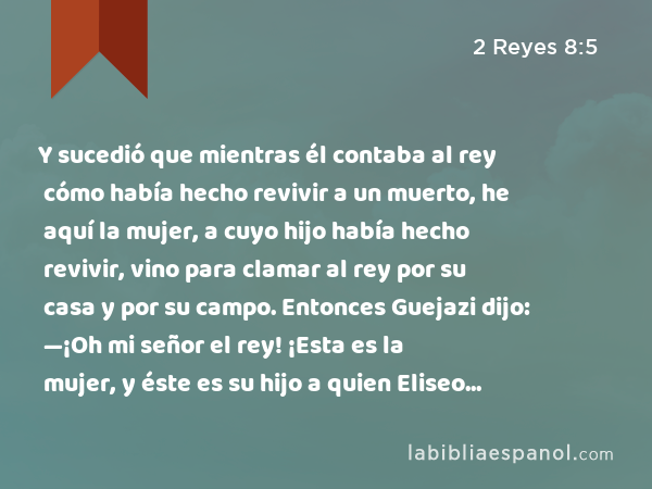 Y sucedió que mientras él contaba al rey cómo había hecho revivir a un muerto, he aquí la mujer, a cuyo hijo había hecho revivir, vino para clamar al rey por su casa y por su campo. Entonces Guejazi dijo: —¡Oh mi señor el rey! ¡Esta es la mujer, y éste es su hijo a quien Eliseo hizo revivir! - 2 Reyes 8:5