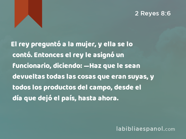 El rey preguntó a la mujer, y ella se lo contó. Entonces el rey le asignó un funcionario, diciendo: —Haz que le sean devueltas todas las cosas que eran suyas, y todos los productos del campo, desde el día que dejó el país, hasta ahora. - 2 Reyes 8:6